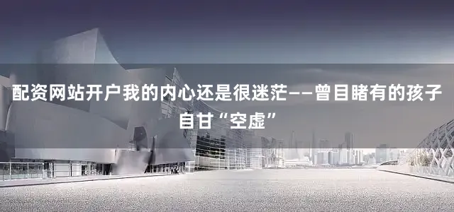 配资网站开户我的内心还是很迷茫——曾目睹有的孩子自甘“空虚”