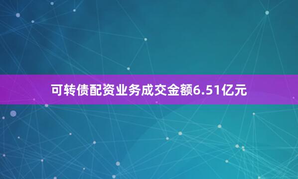 可转债配资业务成交金额6.51亿元