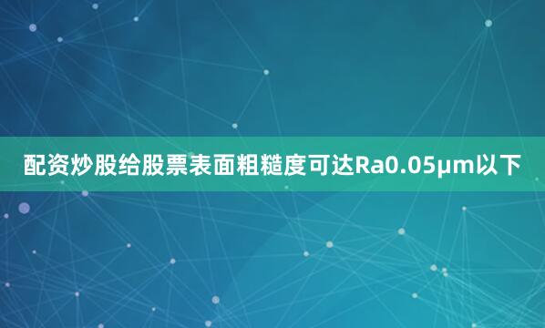 配资炒股给股票表面粗糙度可达Ra0.05μm以下