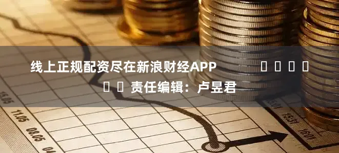 线上正规配资尽在新浪财经APP            						责任编辑：卢昱君