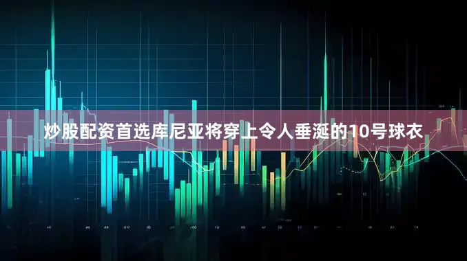 炒股配资首选库尼亚将穿上令人垂涎的10号球衣