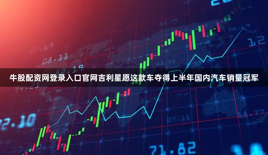 牛股配资网登录入口官网吉利星愿这款车夺得上半年国内汽车销量冠军
