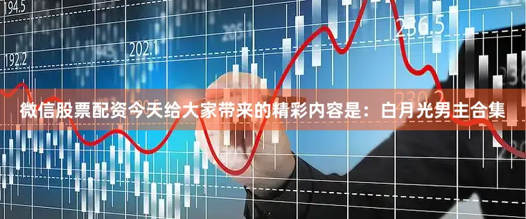 微信股票配资今天给大家带来的精彩内容是：白月光男主合集