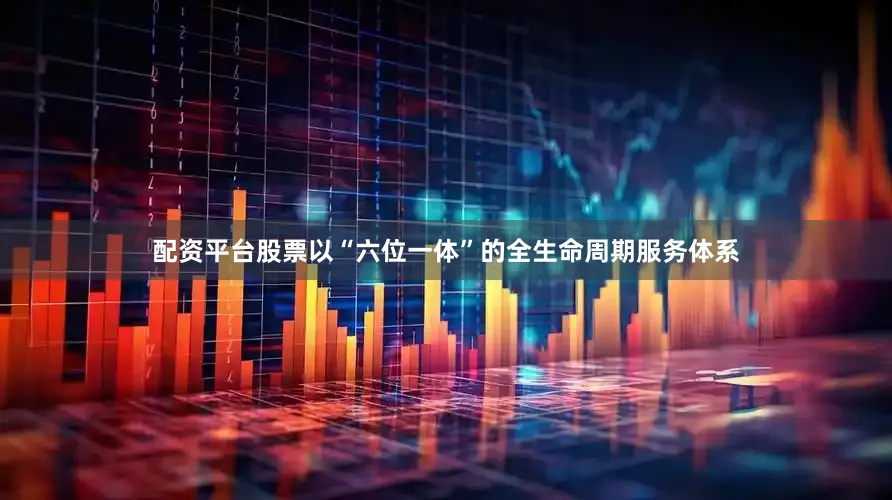 配资平台股票以“六位一体”的全生命周期服务体系