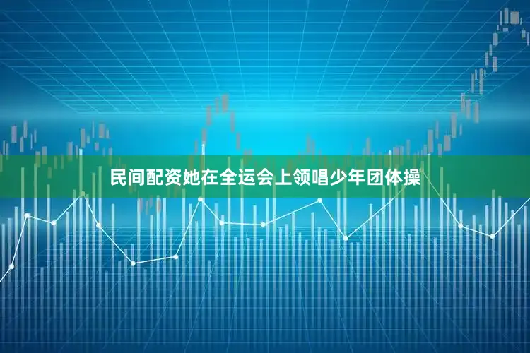 民间配资她在全运会上领唱少年团体操