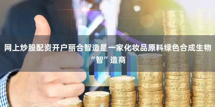 网上炒股配资开户丽合智造是一家化妆品原料绿色合成生物“智”造商