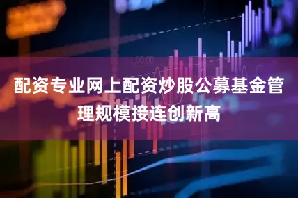 配资专业网上配资炒股公募基金管理规模接连创新高