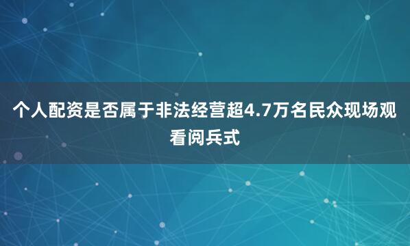 个人配资是否属于非法经营超4.7万名民众现场观看阅兵式