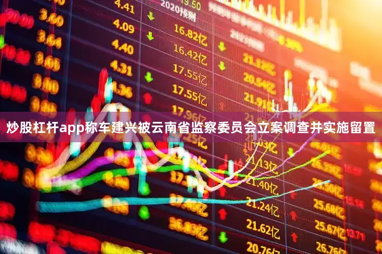 炒股杠杆app称车建兴被云南省监察委员会立案调查并实施留置