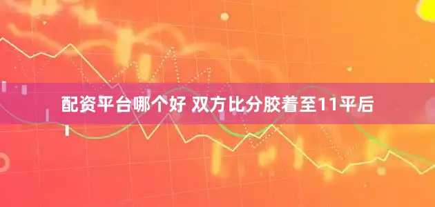 配资平台哪个好 双方比分胶着至11平后