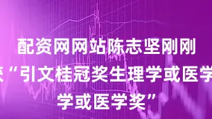 配资网网站陈志坚刚刚荣获“引文桂冠奖生理学或医学奖”
