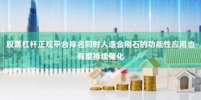 股票杠杆正规平台排名同时人造金刚石的功能性应用也有望持续催化